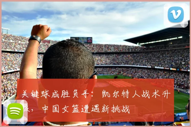 关键球成胜负手：凯尔特人战术升级，中国女篮遭遇新挑战