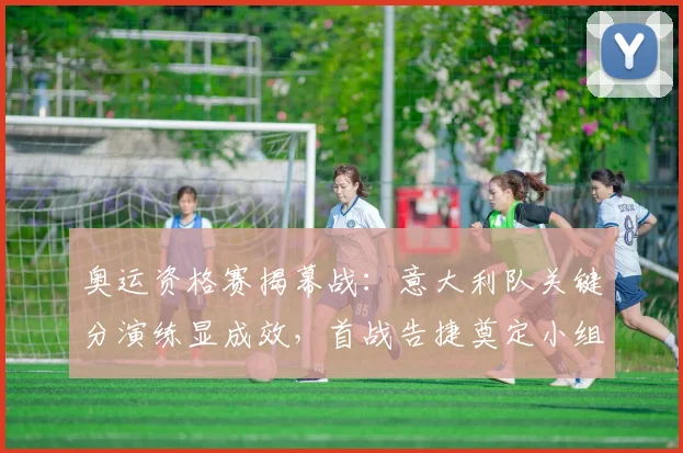 奥运资格赛揭幕战:意大利队关键分演练显成效,首战告捷奠定小组优势