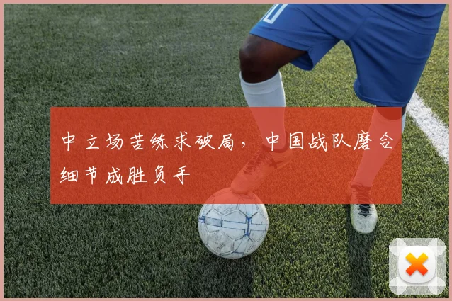 中立场苦练求破局，中国战队磨合细节成胜负手