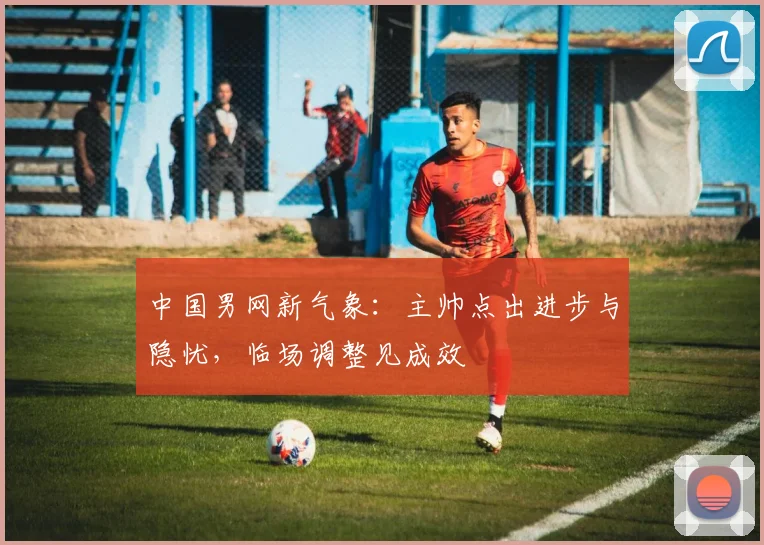 中国男网新气象：主帅点出进步与隐忧，临场调整见成效