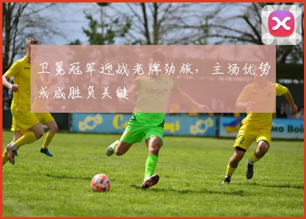 卫冕冠军迎战老牌劲旅，主场优势或成胜负关键