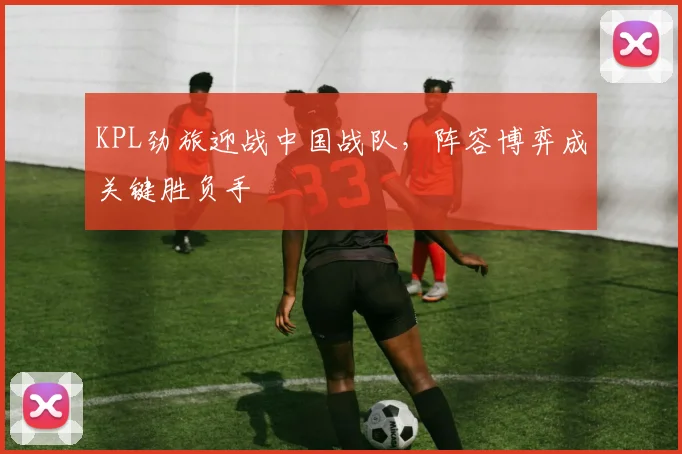 KPL劲旅迎战中国战队，阵容博弈成关键胜负手