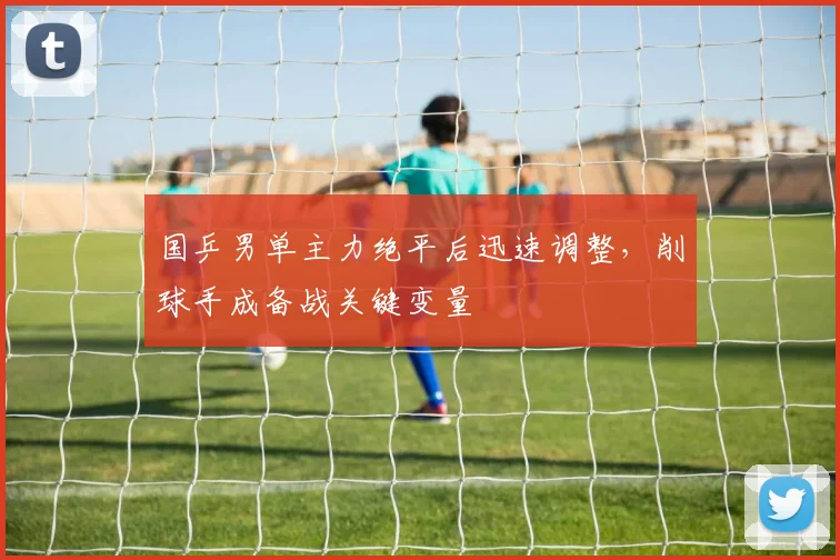 国乒男单主力绝平后迅速调整，削球手成备战关键变量