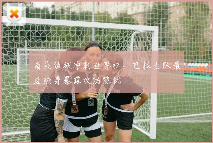 南美劲旅冲刺世界杯，巴拉圭队最后热身暴露攻防隐忧