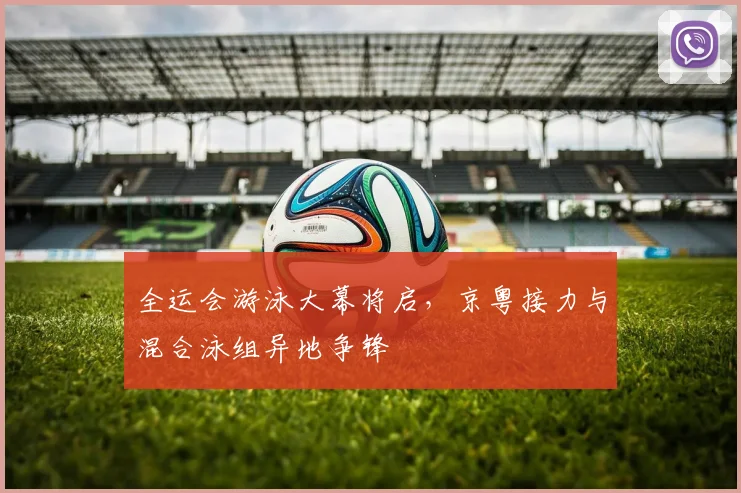 全运会游泳大幕将启，京粤接力与混合泳组异地争锋