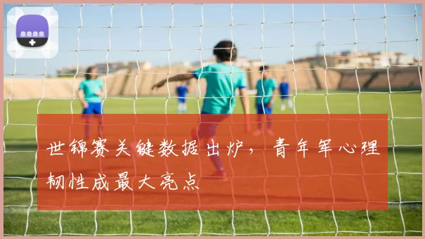 世锦赛关键数据出炉，青年军心理韧性成最大亮点