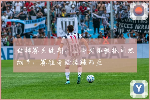世锦赛关键期，上海女排狠抓训练细节，赛程考验接踵而至
