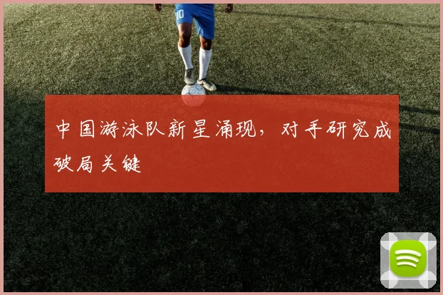 中国游泳队新星涌现，对手研究成破局关键