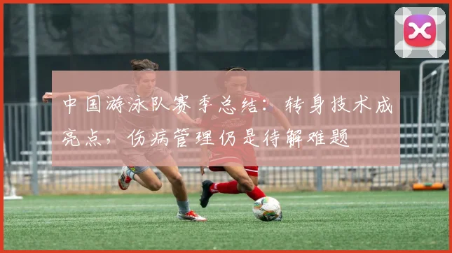 中国游泳队赛季总结：转身技术成亮点，伤病管理仍是待解难题