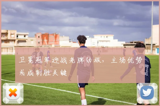 卫冕冠军迎战老牌劲旅，主场优势或成制胜关键