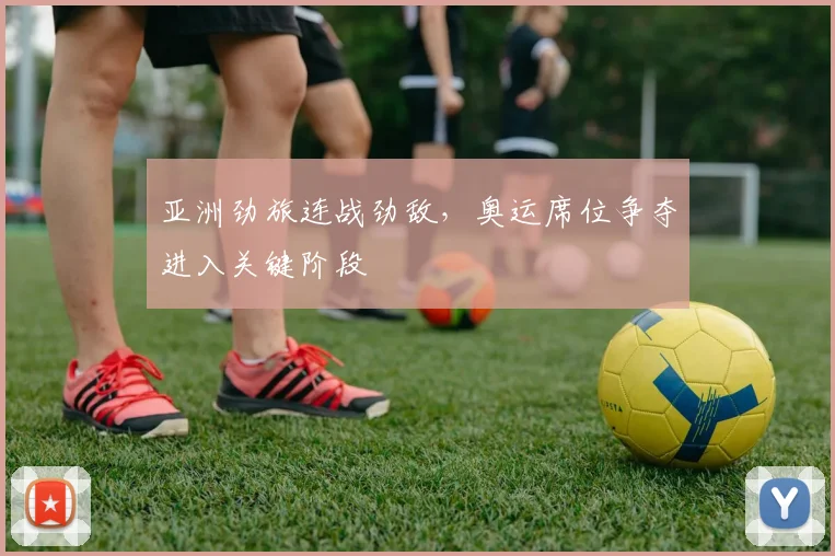 亚洲劲旅连战劲敌，奥运席位争夺进入关键阶段