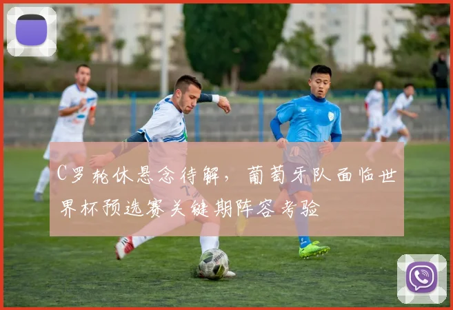 C罗轮休悬念待解，葡萄牙队面临世界杯预选赛关键期阵容考验