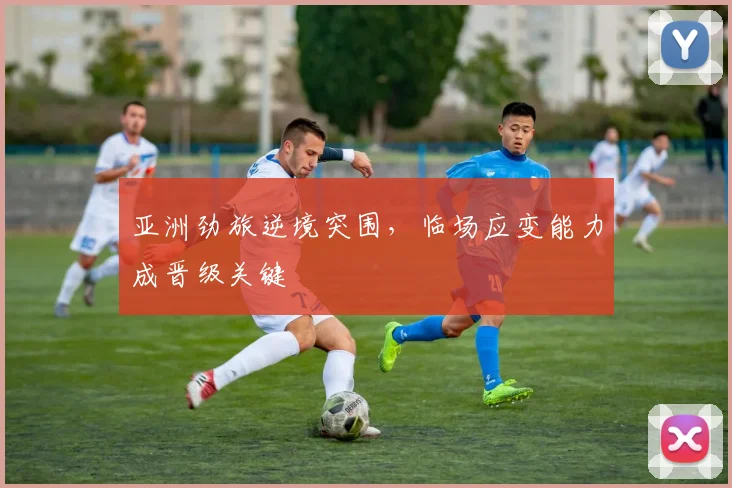 亚洲劲旅逆境突围，临场应变能力成晋级关键