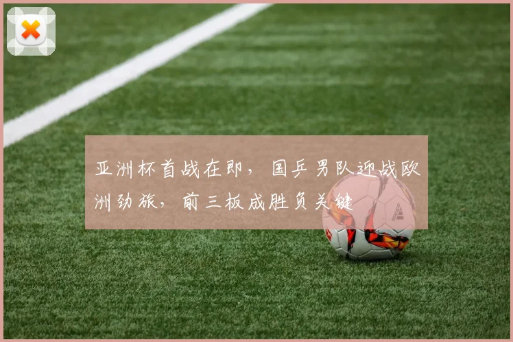 亚洲杯首战在即，国乒男队迎战欧洲劲旅，前三板成胜负关键