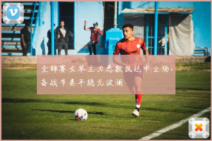 全锦赛女单主力悉数抵达中立场，备战节奏平稳无波澜