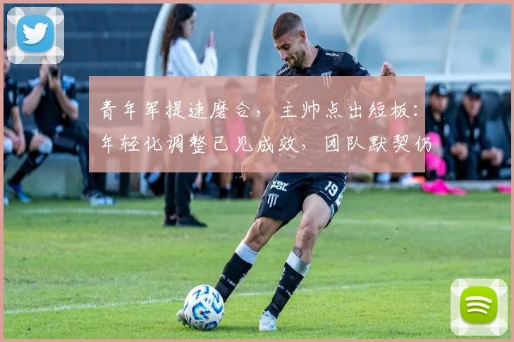 青年军提速磨合，主帅点出短板：年轻化调整已见成效，团队默契仍需时间