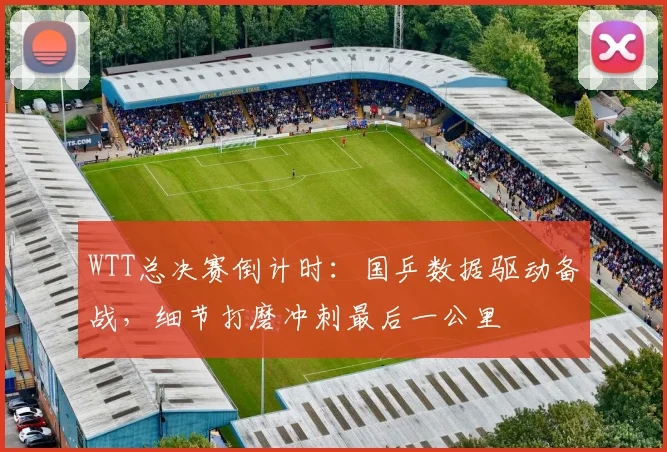 WTT总决赛倒计时：国乒数据驱动备战，细节打磨冲刺最后一公里