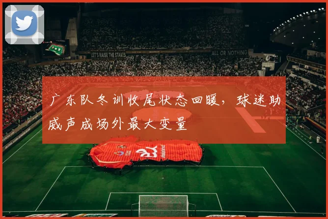 广东队冬训收尾状态回暖，球迷助威声成场外最大变量
