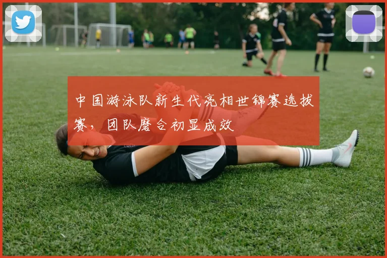 中国游泳队新生代亮相世锦赛选拔赛，团队磨合初显成效