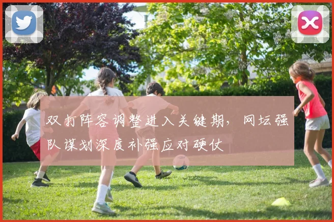 双打阵容调整进入关键期，网坛强队谋划深度补强应对硬仗