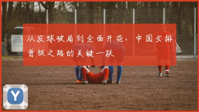 从发球破局到全面开花，中国女排晋级之路的关键一跃
