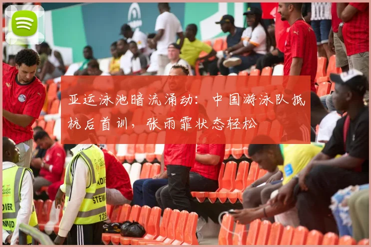 亚运泳池暗流涌动：中国游泳队抵杭后首训，张雨霏状态轻松