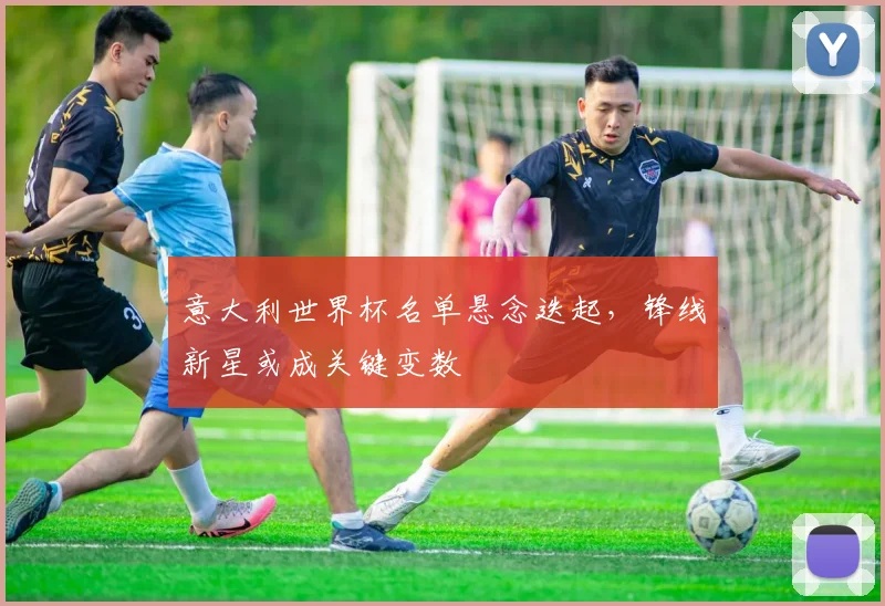 意大利世界杯名单悬念迭起，锋线新星或成关键变数