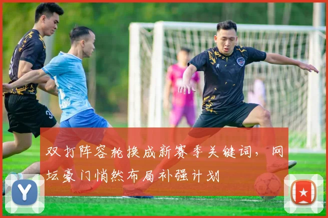 双打阵容轮换成新赛季关键词，网坛豪门悄然布局补强计划
