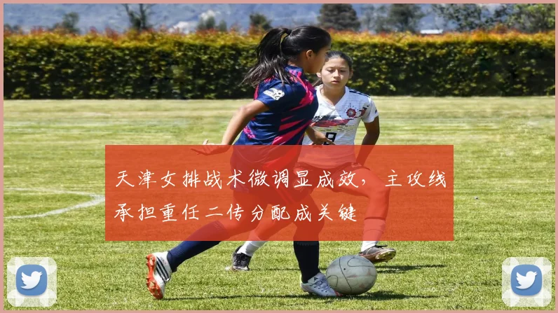 天津女排战术微调显成效，主攻线承担重任二传分配成关键