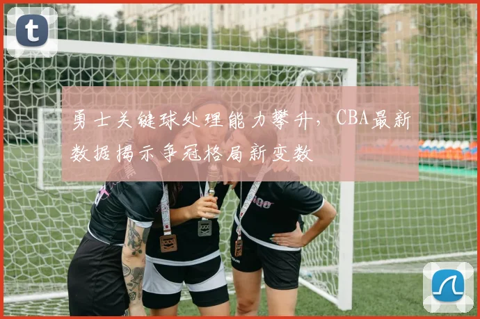 勇士关键球处理能力攀升，CBA最新数据揭示争冠格局新变数