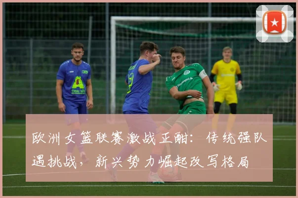 欧洲女篮联赛激战正酣：传统强队遇挑战，新兴势力崛起改写格局