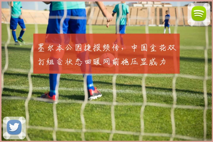 墨尔本公园捷报频传，中国金花双打组合状态回暖网前施压显威力